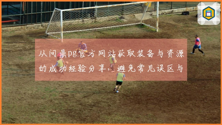 从问鼎pg官方网站获取装备与资源的成功经验分享，避免常见误区与坑位