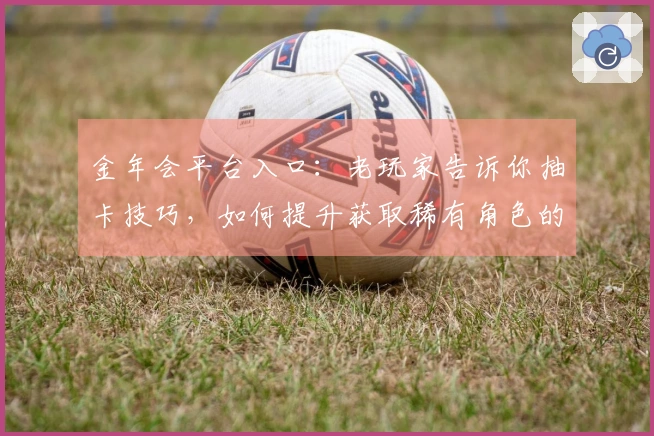 金年会平台入口：老玩家告诉你抽卡技巧，如何提升获取稀有角色的概率