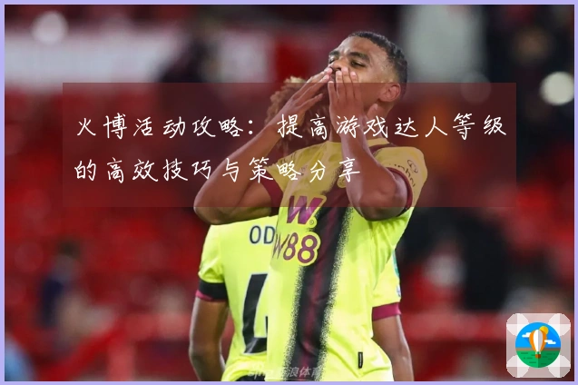火博活动攻略：提高游戏达人等级的高效技巧与策略分享