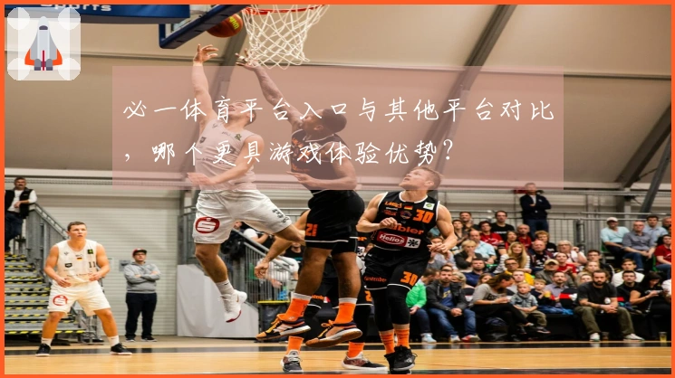 必一体育平台入口与其他平台对比，哪个更具游戏体验优势？