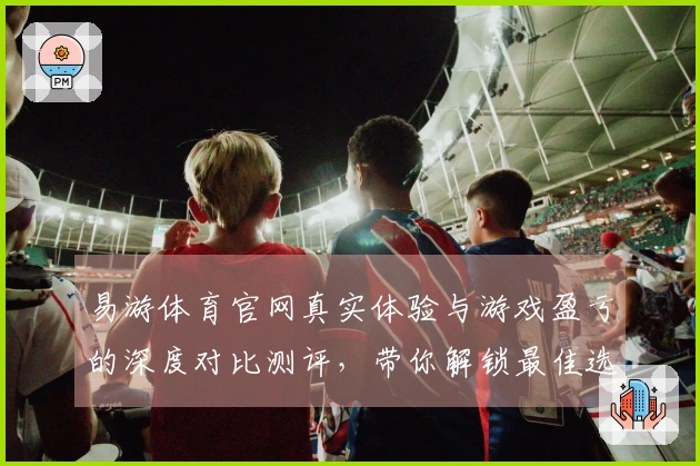 易游体育官网真实体验与游戏盈亏的深度对比测评，带你解锁最佳选择！