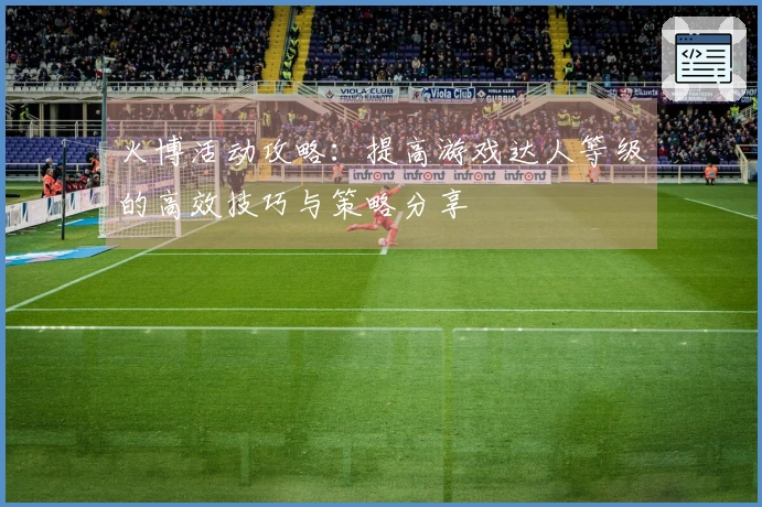 火博活动攻略：提高游戏达人等级的高效技巧与策略分享