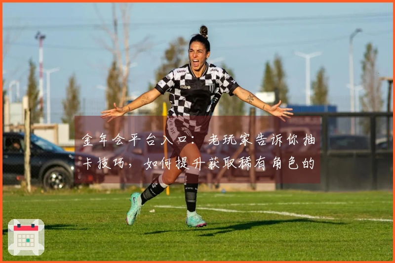 金年会平台入口：老玩家告诉你抽卡技巧，如何提升获取稀有角色的概率