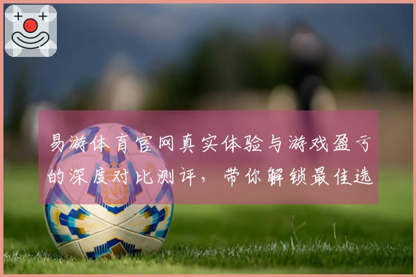 易游体育官网真实体验与游戏盈亏的深度对比测评，带你解锁最佳选择！